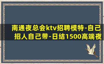 南通夜总会ktv招聘模特-自己招人自己带-日结1500高端夜